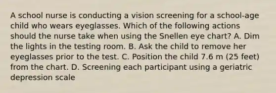 A school nurse is conducting a vision screening for a school-age child who wears eyeglasses. Which of the following actions should the nurse take when using the Snellen eye chart? A. Dim the lights in the testing room. B. Ask the child to remove her eyeglasses prior to the test. C. Position the child 7.6 m (25 feet) from the chart. D. Screening each participant using a geriatric depression scale