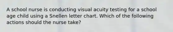 A school nurse is conducting visual acuity testing for a school age child using a Snellen letter chart. Which of the following actions should the nurse take?