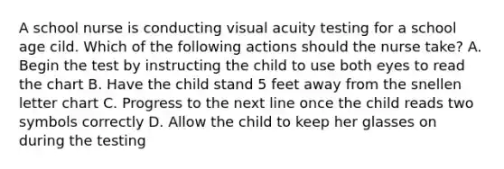 A school nurse is conducting visual acuity testing for a school age cild. Which of the following actions should the nurse take? A. Begin the test by instructing the child to use both eyes to read the chart B. Have the child stand 5 feet away from the snellen letter chart C. Progress to the next line once the child reads two symbols correctly D. Allow the child to keep her glasses on during the testing