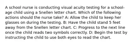 A school nurse is conducting visual acuity testing for a school-age child using a Snellen letter chart. Which of the following actions should the nurse take? A: Allow the child to keep her glasses on during the testing. B: Have the child stand 5 feet away from the Snellen letter chart. C: Progress to the next line once the child reads two symbols correctly. D: Begin the test by instructing the child to use both eyes to read the chart.