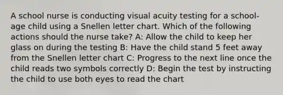 A school nurse is conducting visual acuity testing for a school-age child using a Snellen letter chart. Which of the following actions should the nurse take? A: Allow the child to keep her glass on during the testing B: Have the child stand 5 feet away from the Snellen letter chart C: Progress to the next line once the child reads two symbols correctly D: Begin the test by instructing the child to use both eyes to read the chart