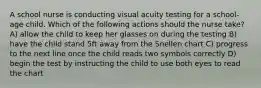 A school nurse is conducting visual acuity testing for a school-age child. Which of the following actions should the nurse take? A) allow the child to keep her glasses on during the testing B) have the child stand 5ft away from the Snellen chart C) progress to the next line once the child reads two symbols correctly D) begin the test by instructing the child to use both eyes to read the chart