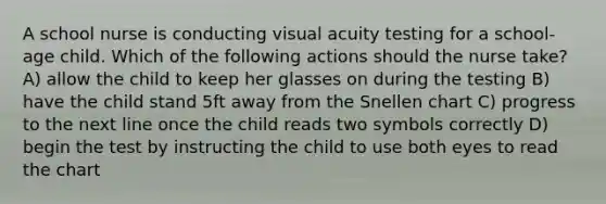 A school nurse is conducting visual acuity testing for a school-age child. Which of the following actions should the nurse take? A) allow the child to keep her glasses on during the testing B) have the child stand 5ft away from the Snellen chart C) progress to the next line once the child reads two symbols correctly D) begin the test by instructing the child to use both eyes to read the chart