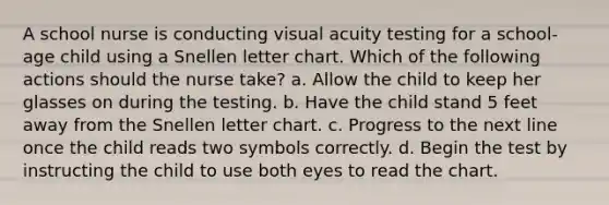 A school nurse is conducting visual acuity testing for a school-age child using a Snellen letter chart. Which of the following actions should the nurse take? a. Allow the child to keep her glasses on during the testing. b. Have the child stand 5 feet away from the Snellen letter chart. c. Progress to the next line once the child reads two symbols correctly. d. Begin the test by instructing the child to use both eyes to read the chart.