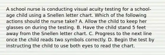 A school nurse is conducting visual acuity testing for a school-age child using a Snellen letter chart. Which of the following actions should the nurse take? A. Allow the child to keep her glasses on during the testing. B. Have the child stand 5 feet away from the Snellen letter chart. C. Progress to the next line once the child reads two symbols correctly. D. Begin the test by instructing the child to use both eyes to read the chart.