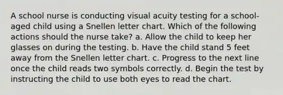 A school nurse is conducting visual acuity testing for a school-aged child using a Snellen letter chart. Which of the following actions should the nurse take? a. Allow the child to keep her glasses on during the testing. b. Have the child stand 5 feet away from the Snellen letter chart. c. Progress to the next line once the child reads two symbols correctly. d. Begin the test by instructing the child to use both eyes to read the chart.