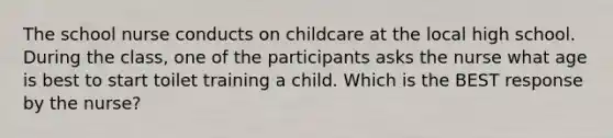 The school nurse conducts on childcare at the local high school. During the class, one of the participants asks the nurse what age is best to start toilet training a child. Which is the BEST response by the nurse?