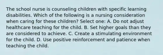 The school nurse is counseling children with specific learning disabilities. Which of the following is a nursing consideration when caring for these children? Select one: A. Do not adjust healthcare teaching for the child. B. Set higher goals than they are considered to achieve. C. Create a stimulating environment for the child. D. Use positive reinforcement and patience when teaching the child.