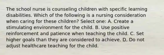 The school nurse is counseling children with specific learning disabilities. Which of the following is a nursing consideration when caring for these children? Select one: A. Create a stimulating environment for the child. B. Use positive reinforcement and patience when teaching the child. C. Set higher goals than they are considered to achieve. D. Do not adjust healthcare teaching for the child.