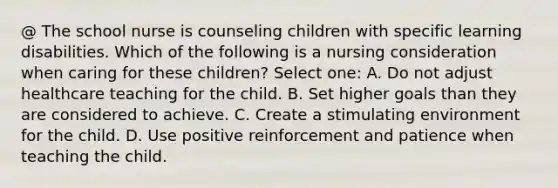 @ The school nurse is counseling children with specific learning disabilities. Which of the following is a nursing consideration when caring for these children? Select one: A. Do not adjust healthcare teaching for the child. B. Set higher goals than they are considered to achieve. C. Create a stimulating environment for the child. D. Use positive reinforcement and patience when teaching the child.