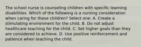 The school nurse is counseling children with specific learning disabilities. Which of the following is a nursing consideration when caring for these children? Select one: A. Create a stimulating environment for the child. B. Do not adjust healthcare teaching for the child. C. Set higher goals than they are considered to achieve. D. Use positive reinforcement and patience when teaching the child.