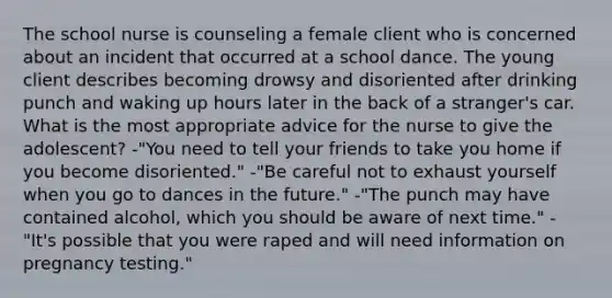 The school nurse is counseling a female client who is concerned about an incident that occurred at a school dance. The young client describes becoming drowsy and disoriented after drinking punch and waking up hours later in the back of a stranger's car. What is the most appropriate advice for the nurse to give the adolescent? -"You need to tell your friends to take you home if you become disoriented." -"Be careful not to exhaust yourself when you go to dances in the future." -"The punch may have contained alcohol, which you should be aware of next time." -"It's possible that you were raped and will need information on pregnancy testing."