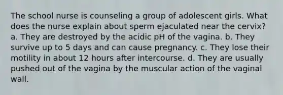 The school nurse is counseling a group of adolescent girls. What does the nurse explain about sperm ejaculated near the cervix? a. They are destroyed by the acidic pH of the vagina. b. They survive up to 5 days and can cause pregnancy. c. They lose their motility in about 12 hours after intercourse. d. They are usually pushed out of the vagina by the muscular action of the vaginal wall.