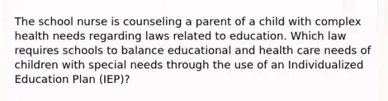 The school nurse is counseling a parent of a child with complex health needs regarding laws related to education. Which law requires schools to balance educational and health care needs of children with special needs through the use of an Individualized Education Plan (IEP)?