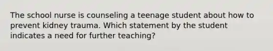 The school nurse is counseling a teenage student about how to prevent kidney trauma. Which statement by the student indicates a need for further teaching?