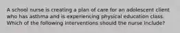 A school nurse is creating a plan of care for an adolescent client who has asthma and is experiencing physical education class. Which of the following interventions should the nurse include?