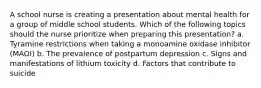 A school nurse is creating a presentation about mental health for a group of middle school students. Which of the following topics should the nurse prioritize when preparing this presentation? a. Tyramine restrictions when taking a monoamine oxidase inhibitor (MAOI) b. The prevalence of postpartum depression c. Signs and manifestations of lithium toxicity d. Factors that contribute to suicide