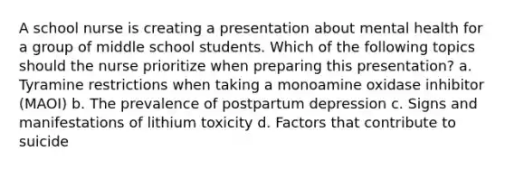 A school nurse is creating a presentation about mental health for a group of middle school students. Which of the following topics should the nurse prioritize when preparing this presentation? a. Tyramine restrictions when taking a monoamine oxidase inhibitor (MAOI) b. The prevalence of postpartum depression c. Signs and manifestations of lithium toxicity d. Factors that contribute to suicide