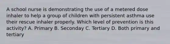 A school nurse is demonstrating the use of a metered dose inhaler to help a group of children with persistent asthma use their rescue inhaler properly. Which level of prevention is this activity? A. Primary B. Seconday C. Tertiary D. Both primary and tertiary