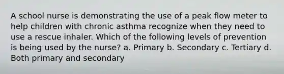 A school nurse is demonstrating the use of a peak flow meter to help children with chronic asthma recognize when they need to use a rescue inhaler. Which of the following levels of prevention is being used by the nurse? a. Primary b. Secondary c. Tertiary d. Both primary and secondary