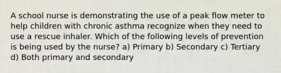 A school nurse is demonstrating the use of a peak flow meter to help children with chronic asthma recognize when they need to use a rescue inhaler. Which of the following levels of prevention is being used by the nurse? a) Primary b) Secondary c) Tertiary d) Both primary and secondary