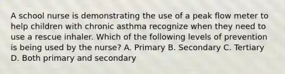 A school nurse is demonstrating the use of a peak flow meter to help children with chronic asthma recognize when they need to use a rescue inhaler. Which of the following levels of prevention is being used by the nurse? A. Primary B. Secondary C. Tertiary D. Both primary and secondary