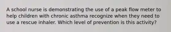 A school nurse is demonstrating the use of a peak flow meter to help children with chronic asthma recognize when they need to use a rescue inhaler. Which level of prevention is this activity?