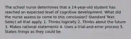 The school nurse determines that a 14-year-old student has reached an expected level of cognitive development. What did the nurse assess to come to this conclusion? Standard Text: Select all that apply. 1. Thinks logically 2. Thinks about the future 3. Makes rational statements 4. Uses a trial-and-error process 5. States things as they could be