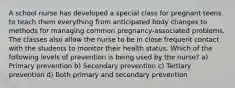 A school nurse has developed a special class for pregnant teens to teach them everything from anticipated body changes to methods for managing common pregnancy-associated problems. The classes also allow the nurse to be in close frequent contact with the students to monitor their health status. Which of the following levels of prevention is being used by the nurse? a) Primary prevention b) Secondary prevention c) Tertiary prevention d) Both primary and secondary prevention