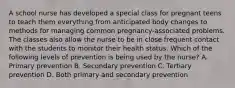 A school nurse has developed a special class for pregnant teens to teach them everything from anticipated body changes to methods for managing common pregnancy-associated problems. The classes also allow the nurse to be in close frequent contact with the students to monitor their health status. Which of the following levels of prevention is being used by the nurse? A. Primary prevention B. Secondary prevention C. Tertiary prevention D. Both primary and secondary prevention