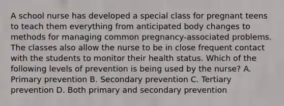 A school nurse has developed a special class for pregnant teens to teach them everything from anticipated body changes to methods for managing common pregnancy-associated problems. The classes also allow the nurse to be in close frequent contact with the students to monitor their health status. Which of the following levels of prevention is being used by the nurse? A. Primary prevention B. Secondary prevention C. Tertiary prevention D. Both primary and secondary prevention