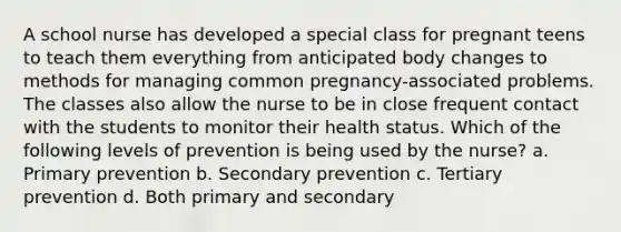 A school nurse has developed a special class for pregnant teens to teach them everything from anticipated body changes to methods for managing common pregnancy-associated problems. The classes also allow the nurse to be in close frequent contact with the students to monitor their health status. Which of the following levels of prevention is being used by the nurse? a. Primary prevention b. Secondary prevention c. Tertiary prevention d. Both primary and secondary