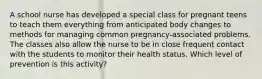 A school nurse has developed a special class for pregnant teens to teach them everything from anticipated body changes to methods for managing common pregnancy-associated problems. The classes also allow the nurse to be in close frequent contact with the students to monitor their health status. Which level of prevention is this activity?