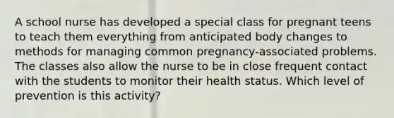 A school nurse has developed a special class for pregnant teens to teach them everything from anticipated body changes to methods for managing common pregnancy-associated problems. The classes also allow the nurse to be in close frequent contact with the students to monitor their health status. Which level of prevention is this activity?