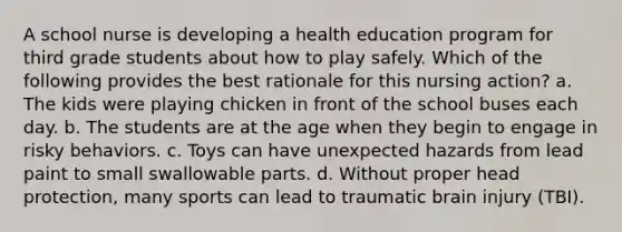 A school nurse is developing a health education program for third grade students about how to play safely. Which of the following provides the best rationale for this nursing action? a. The kids were playing chicken in front of the school buses each day. b. The students are at the age when they begin to engage in risky behaviors. c. Toys can have unexpected hazards from lead paint to small swallowable parts. d. Without proper head protection, many sports can lead to traumatic brain injury (TBI).