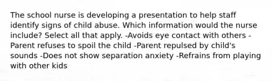 The school nurse is developing a presentation to help staff identify signs of child abuse. Which information would the nurse include? Select all that apply. -Avoids eye contact with others -Parent refuses to spoil the child -Parent repulsed by child's sounds -Does not show separation anxiety -Refrains from playing with other kids