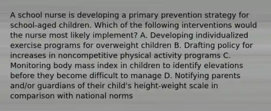 A school nurse is developing a primary prevention strategy for school-aged children. Which of the following interventions would the nurse most likely implement? A. Developing individualized exercise programs for overweight children B. Drafting policy for increases in noncompetitive physical activity programs C. Monitoring body mass index in children to identify elevations before they become difficult to manage D. Notifying parents and/or guardians of their child's height-weight scale in comparison with national norms