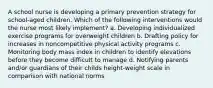 A school nurse is developing a primary prevention strategy for school-aged children. Which of the following interventions would the nurse most likely implement? a. Developing individualized exercise programs for overweight children b. Drafting policy for increases in noncompetitive physical activity programs c. Monitoring body mass index in children to identify elevations before they become difficult to manage d. Notifying parents and/or guardians of their childs height-weight scale in comparison with national norms