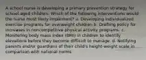 A school nurse is developing a primary prevention strategy for school-aged children. Which of the following interventions would the nurse most likely implement? a. Developing individualized exercise programs for overweight children b. Drafting policy for increases in noncompetitive physical activity programs. c. Monitoring body mass index (BMI) in children to identify elevations before they become difficult to manage. d. Notifying parents and/or guardians of their child's height-weight scale in comparison with national norms