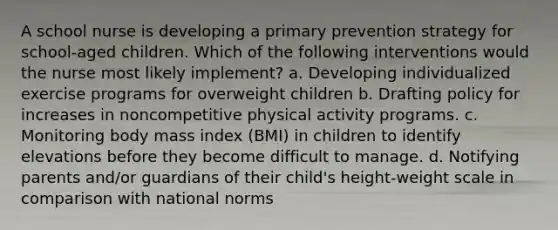 A school nurse is developing a primary prevention strategy for school-aged children. Which of the following interventions would the nurse most likely implement? a. Developing individualized exercise programs for overweight children b. Drafting policy for increases in noncompetitive physical activity programs. c. Monitoring body mass index (BMI) in children to identify elevations before they become difficult to manage. d. Notifying parents and/or guardians of their child's height-weight scale in comparison with national norms