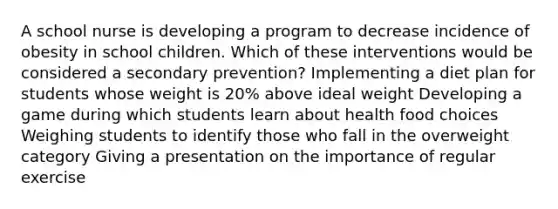 A school nurse is developing a program to decrease incidence of obesity in school children. Which of these interventions would be considered a secondary prevention? Implementing a diet plan for students whose weight is 20% above ideal weight Developing a game during which students learn about health food choices Weighing students to identify those who fall in the overweight category Giving a presentation on the importance of regular exercise