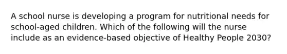 A school nurse is developing a program for nutritional needs for school-aged children. Which of the following will the nurse include as an evidence-based objective of Healthy People 2030?