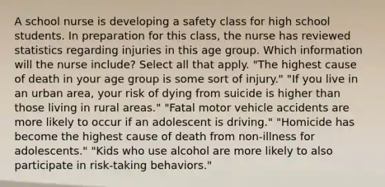 A school nurse is developing a safety class for high school students. In preparation for this class, the nurse has reviewed statistics regarding injuries in this age group. Which information will the nurse include? Select all that apply. "The highest cause of death in your age group is some sort of injury." "If you live in an urban area, your risk of dying from suicide is higher than those living in rural areas." "Fatal motor vehicle accidents are more likely to occur if an adolescent is driving." "Homicide has become the highest cause of death from non-illness for adolescents." "Kids who use alcohol are more likely to also participate in risk-taking behaviors."