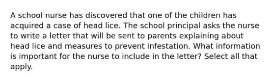 A school nurse has discovered that one of the children has acquired a case of head lice. The school principal asks the nurse to write a letter that will be sent to parents explaining about head lice and measures to prevent infestation. What information is important for the nurse to include in the letter? Select all that apply.