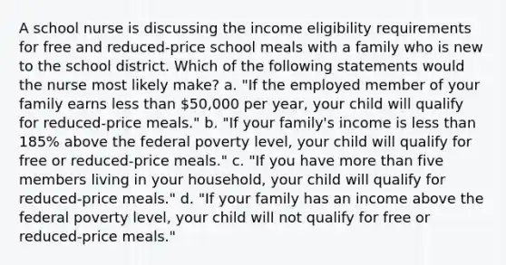 A school nurse is discussing the income eligibility requirements for free and reduced-price school meals with a family who is new to the school district. Which of the following statements would the nurse most likely make? a. "If the employed member of your family earns less than 50,000 per year, your child will qualify for reduced-price meals." b. "If your family's income is less than 185% above the federal poverty level, your child will qualify for free or reduced-price meals." c. "If you have more than five members living in your household, your child will qualify for reduced-price meals." d. "If your family has an income above the federal poverty level, your child will not qualify for free or reduced-price meals."