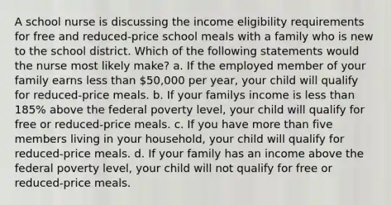 A school nurse is discussing the income eligibility requirements for free and reduced-price school meals with a family who is new to the school district. Which of the following statements would the nurse most likely make? a. If the employed member of your family earns less than 50,000 per year, your child will qualify for reduced-price meals. b. If your familys income is less than 185% above the federal poverty level, your child will qualify for free or reduced-price meals. c. If you have more than five members living in your household, your child will qualify for reduced-price meals. d. If your family has an income above the federal poverty level, your child will not qualify for free or reduced-price meals.