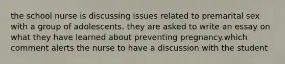 the school nurse is discussing issues related to premarital sex with a group of adolescents. they are asked to write an essay on what they have learned about preventing pregnancy.which comment alerts the nurse to have a discussion with the student