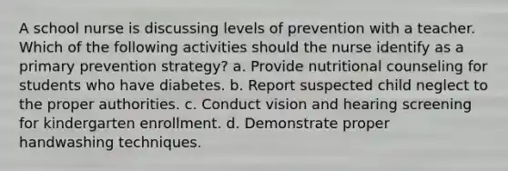 A school nurse is discussing levels of prevention with a teacher. Which of the following activities should the nurse identify as a primary prevention strategy? a. Provide nutritional counseling for students who have diabetes. b. Report suspected child neglect to the proper authorities. c. Conduct vision and hearing screening for kindergarten enrollment. d. Demonstrate proper handwashing techniques.