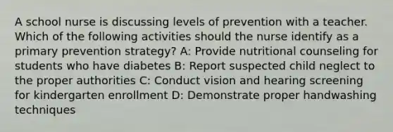 A school nurse is discussing levels of prevention with a teacher. Which of the following activities should the nurse identify as a primary prevention strategy? A: Provide nutritional counseling for students who have diabetes B: Report suspected child neglect to the proper authorities C: Conduct vision and hearing screening for kindergarten enrollment D: Demonstrate proper handwashing techniques