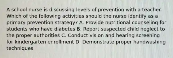 A school nurse is discussing levels of prevention with a teacher. Which of the following activities should the nurse identify as a primary prevention strategy? A. Provide nutritional counseling for students who have diabetes B. Report suspected child neglect to the proper authorities C. Conduct vision and hearing screening for kindergarten enrollment D. Demonstrate proper handwashing techniques